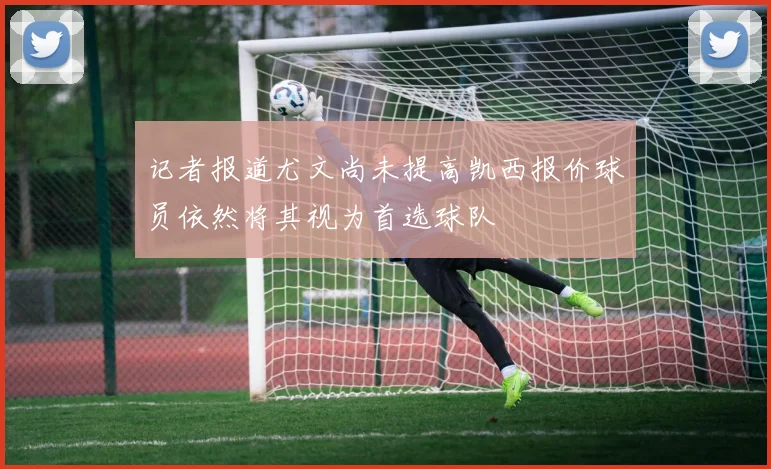 记者报道尤文尚未提高凯西报价球员依然将其视为首选球队