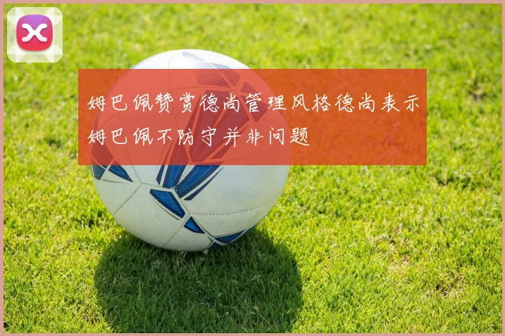 姆巴佩赞赏德尚管理风格德尚表示姆巴佩不防守并非问题