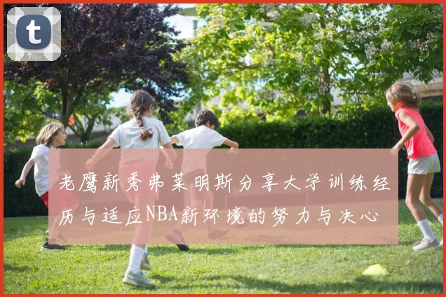 老鹰新秀弗莱明斯分享大学训练经历与适应NBA新环境的努力与决心