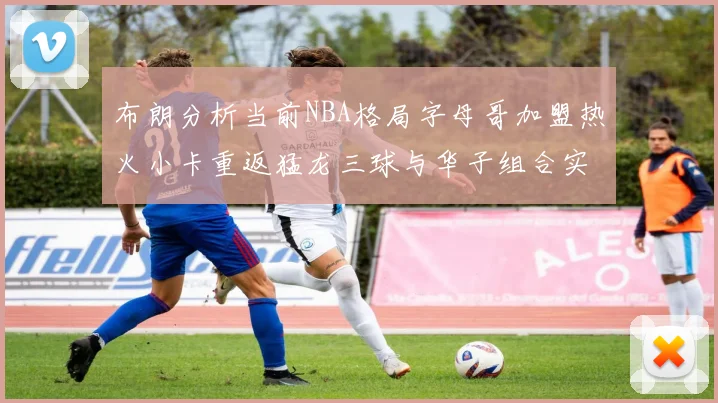 布朗分析当前NBA格局字母哥加盟热火小卡重返猛龙三球与华子组合实力强劲