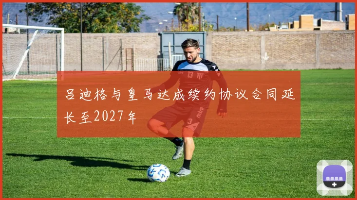 吕迪格与皇马达成续约协议合同延长至2027年
