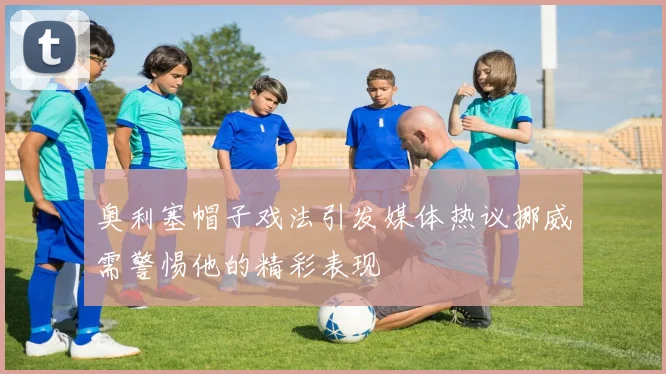 奥利塞帽子戏法引发媒体热议挪威需警惕他的精彩表现