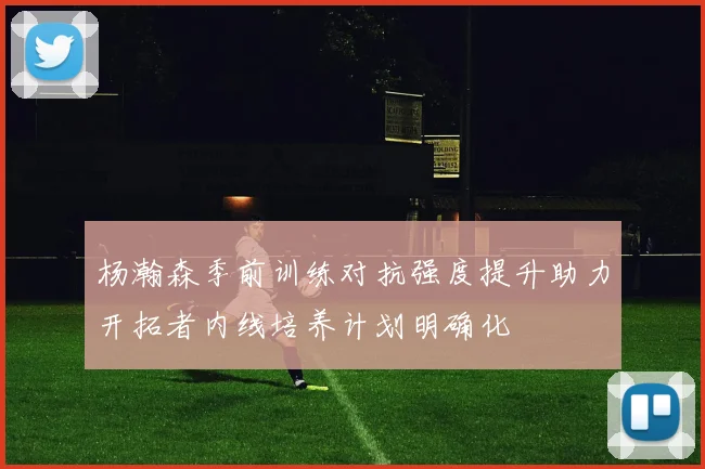 杨瀚森季前训练对抗强度提升助力开拓者内线培养计划明确化