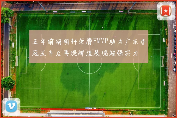 五年前胡明轩荣膺FMVP助力广东夺冠五年后再现辉煌展现超强实力