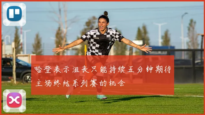 哈登表示沮丧只能持续五分钟期待主场终结系列赛的机会