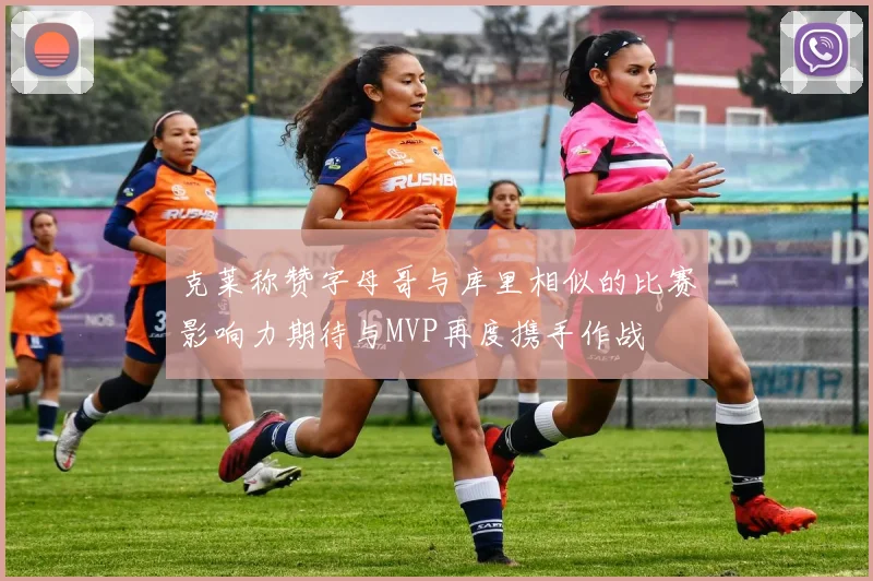 克莱称赞字母哥与库里相似的比赛影响力期待与MVP再度携手作战