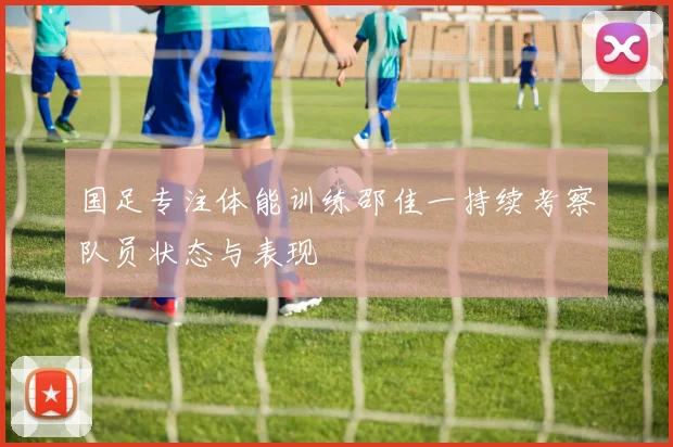国足专注体能训练邵佳一持续考察队员状态与表现