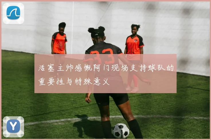 活塞主帅感慨阿门现场支持球队的重要性与特殊意义