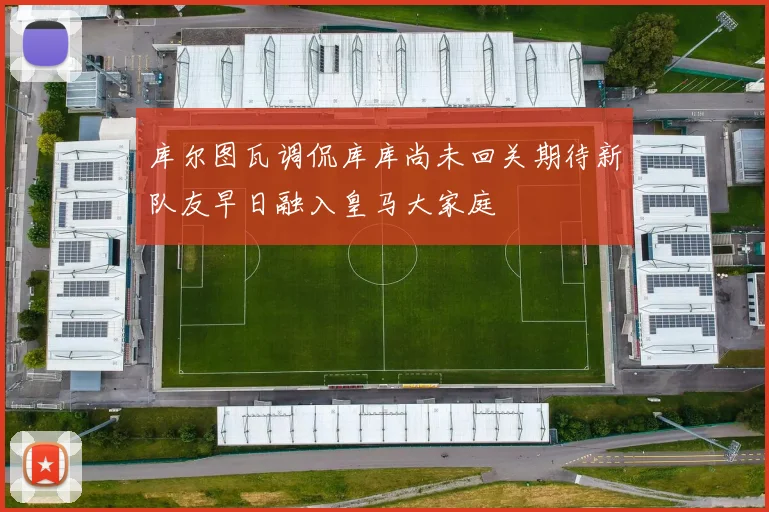 库尔图瓦调侃库库尚未回关期待新队友早日融入皇马大家庭