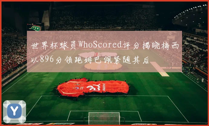 世界杯球员WhoScored评分揭晓梅西以896分领跑姆巴佩紧随其后