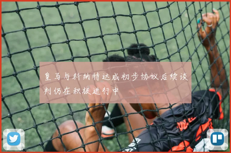 皇马与科纳特达成初步协议后续谈判仍在积极进行中