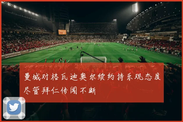 曼城对格瓦迪奥尔续约持乐观态度尽管拜仁传闻不断