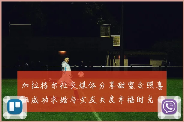 加拉格尔社交媒体分享甜蜜合照喜讯成功求婚与女友共度幸福时光