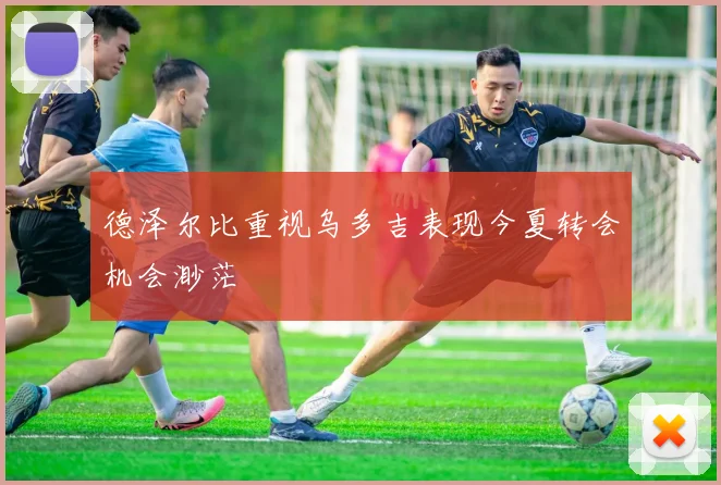 德泽尔比重视乌多吉表现今夏转会机会渺茫