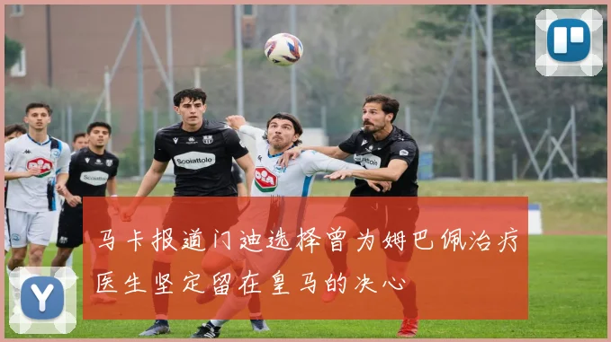 马卡报道门迪选择曾为姆巴佩治疗医生坚定留在皇马的决心