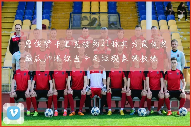 詹俊赞卡里克续约21称其为最佳奖励瓜帅堪称当今足坛现象级教练