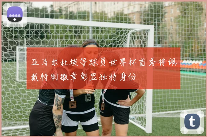 亚马尔杜埃等球员世界杯首秀将佩戴特制徽章彰显独特身份