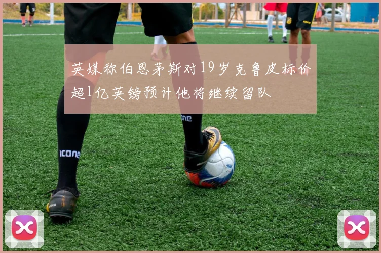 英媒称伯恩茅斯对19岁克鲁皮标价超1亿英镑预计他将继续留队