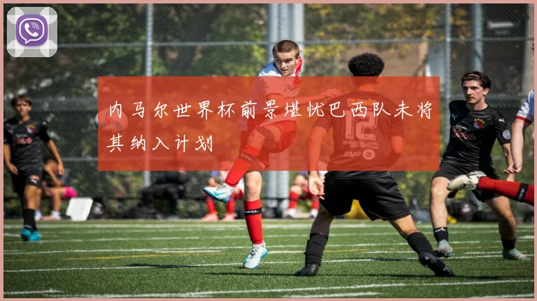 内马尔世界杯前景堪忧巴西队未将其纳入计划